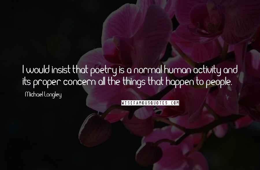 Michael Longley Quotes: I would insist that poetry is a normal human activity and its proper concern all the things that happen to people.