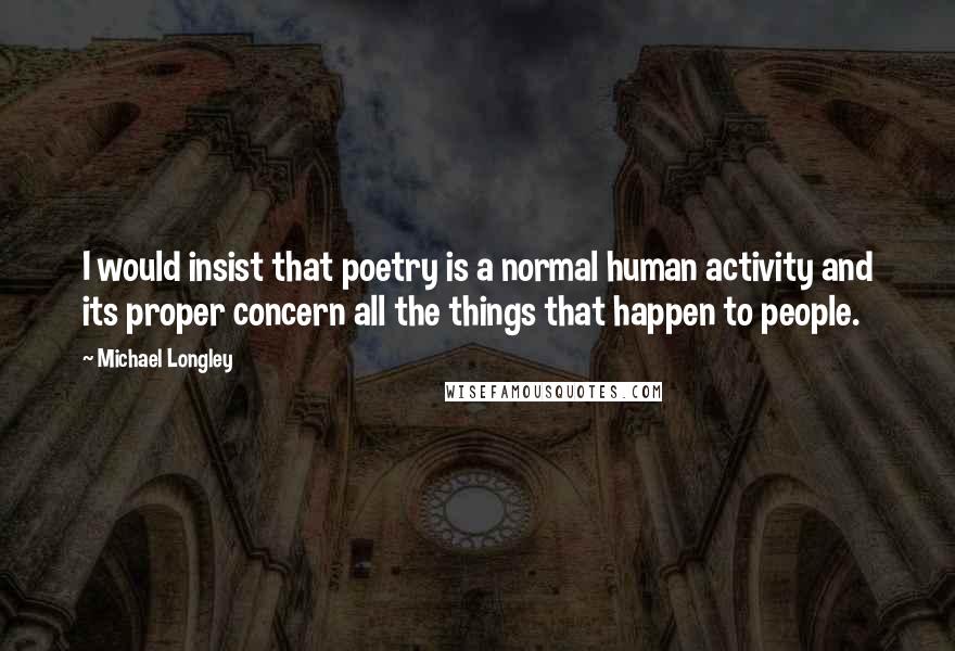 Michael Longley Quotes: I would insist that poetry is a normal human activity and its proper concern all the things that happen to people.