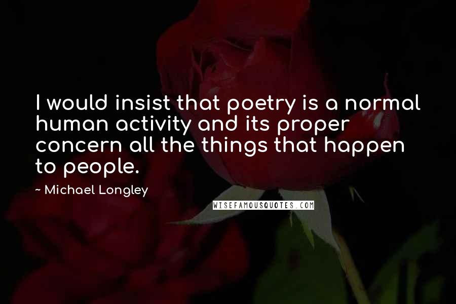 Michael Longley Quotes: I would insist that poetry is a normal human activity and its proper concern all the things that happen to people.