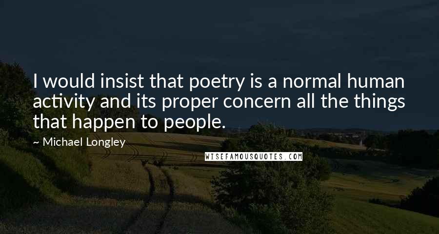 Michael Longley Quotes: I would insist that poetry is a normal human activity and its proper concern all the things that happen to people.