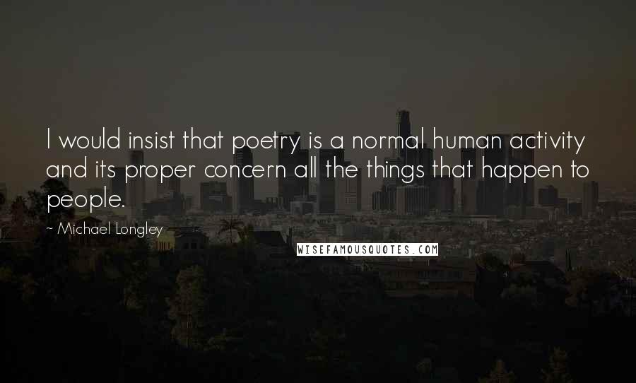 Michael Longley Quotes: I would insist that poetry is a normal human activity and its proper concern all the things that happen to people.