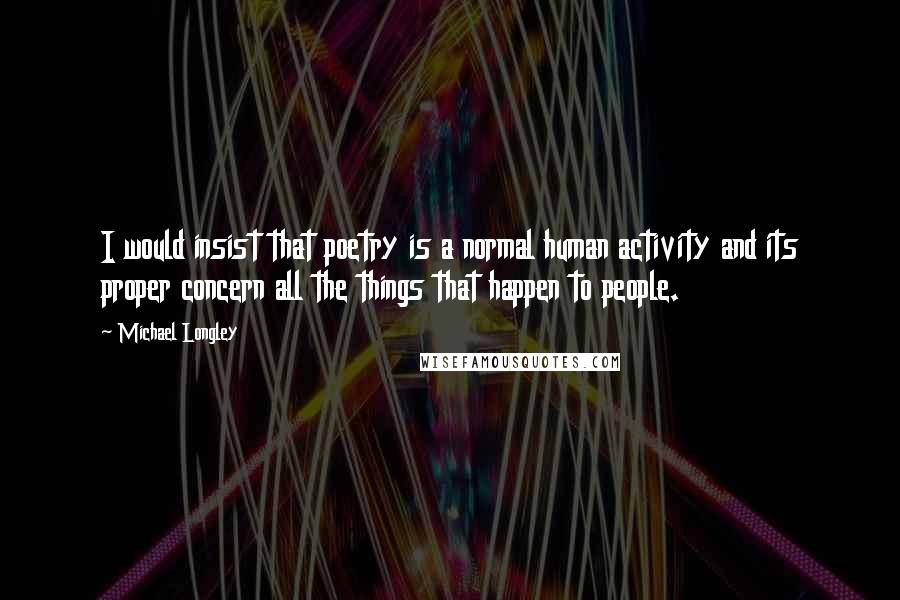 Michael Longley Quotes: I would insist that poetry is a normal human activity and its proper concern all the things that happen to people.