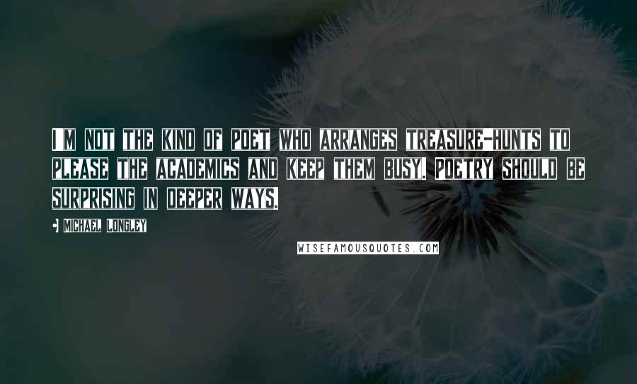 Michael Longley Quotes: I'm not the kind of poet who arranges treasure-hunts to please the academics and keep them busy. Poetry should be surprising in deeper ways.