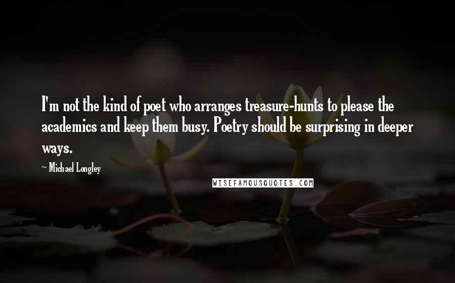 Michael Longley Quotes: I'm not the kind of poet who arranges treasure-hunts to please the academics and keep them busy. Poetry should be surprising in deeper ways.