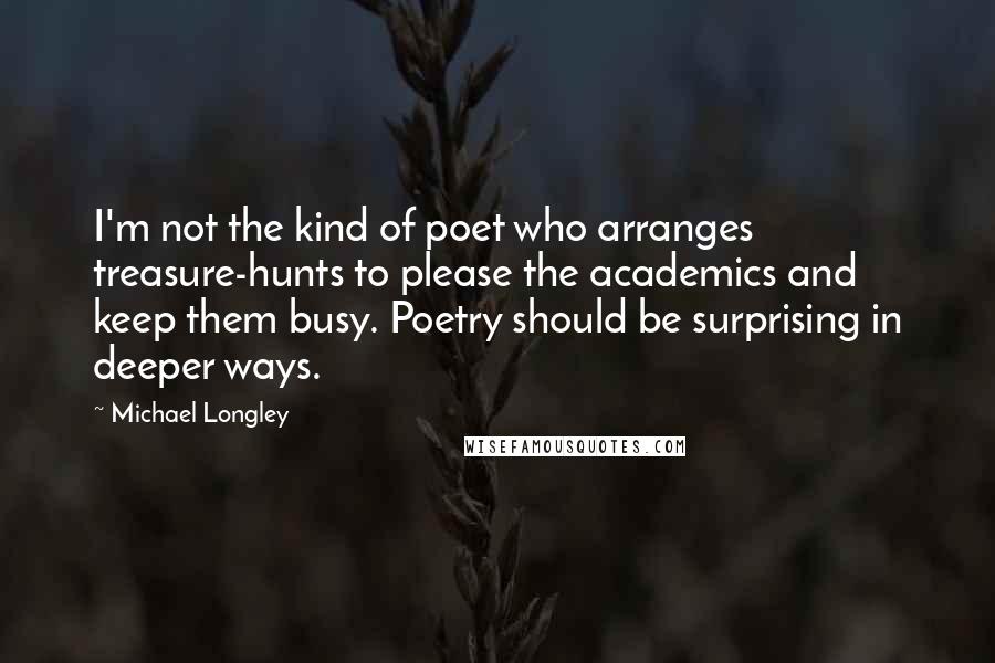 Michael Longley Quotes: I'm not the kind of poet who arranges treasure-hunts to please the academics and keep them busy. Poetry should be surprising in deeper ways.