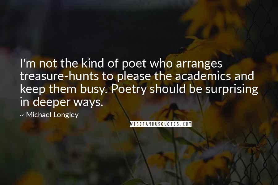 Michael Longley Quotes: I'm not the kind of poet who arranges treasure-hunts to please the academics and keep them busy. Poetry should be surprising in deeper ways.