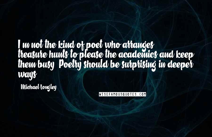 Michael Longley Quotes: I'm not the kind of poet who arranges treasure-hunts to please the academics and keep them busy. Poetry should be surprising in deeper ways.