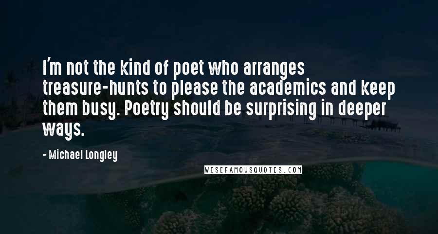 Michael Longley Quotes: I'm not the kind of poet who arranges treasure-hunts to please the academics and keep them busy. Poetry should be surprising in deeper ways.