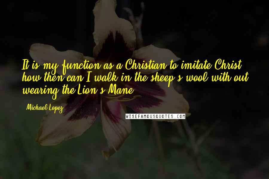 Michael Lopez Quotes: It is my function as a Christian to imitate Christ; how then can I walk in the sheep's wool with out wearing the Lion's Mane.