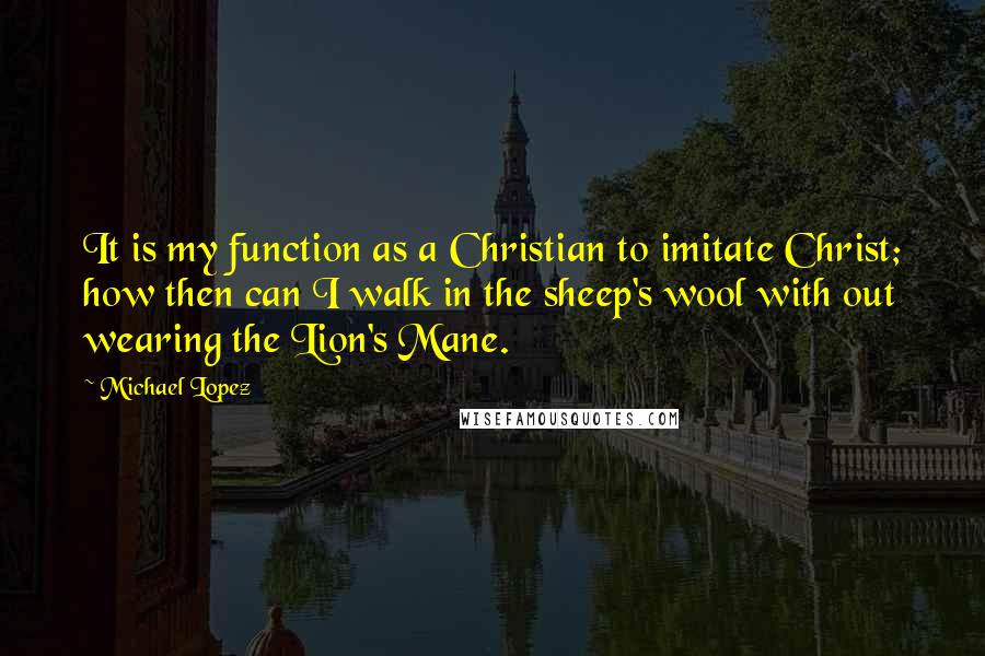 Michael Lopez Quotes: It is my function as a Christian to imitate Christ; how then can I walk in the sheep's wool with out wearing the Lion's Mane.