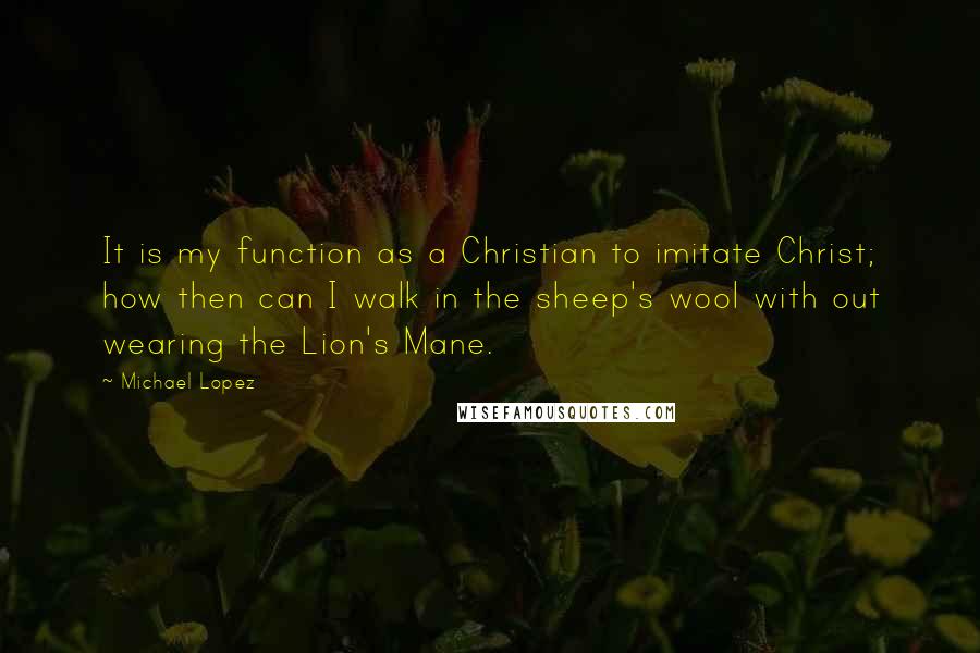 Michael Lopez Quotes: It is my function as a Christian to imitate Christ; how then can I walk in the sheep's wool with out wearing the Lion's Mane.