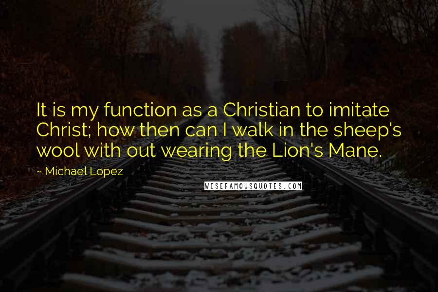 Michael Lopez Quotes: It is my function as a Christian to imitate Christ; how then can I walk in the sheep's wool with out wearing the Lion's Mane.