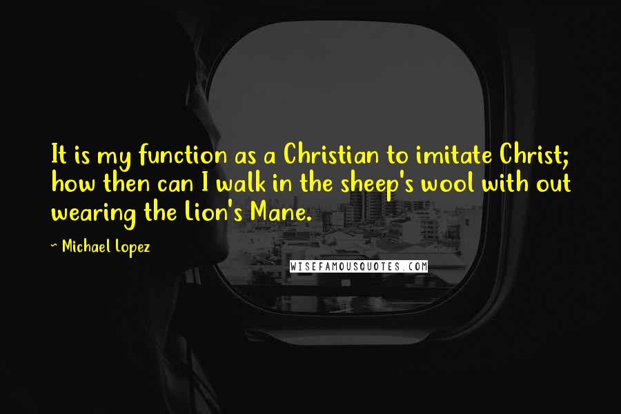 Michael Lopez Quotes: It is my function as a Christian to imitate Christ; how then can I walk in the sheep's wool with out wearing the Lion's Mane.