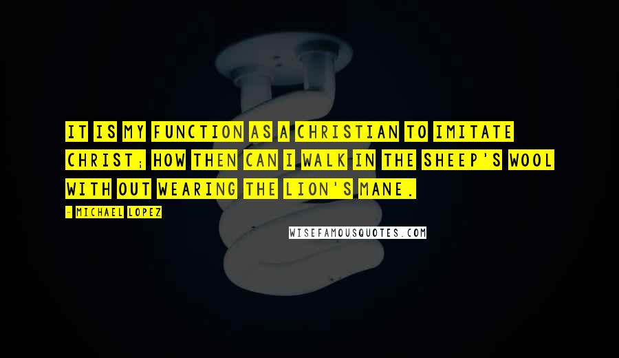 Michael Lopez Quotes: It is my function as a Christian to imitate Christ; how then can I walk in the sheep's wool with out wearing the Lion's Mane.