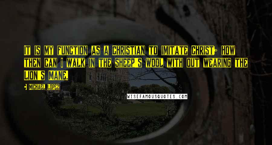 Michael Lopez Quotes: It is my function as a Christian to imitate Christ; how then can I walk in the sheep's wool with out wearing the Lion's Mane.