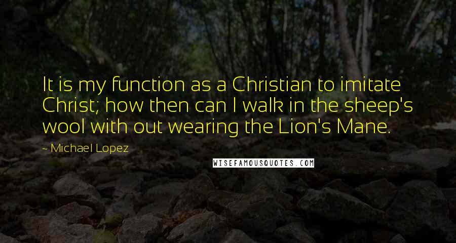 Michael Lopez Quotes: It is my function as a Christian to imitate Christ; how then can I walk in the sheep's wool with out wearing the Lion's Mane.