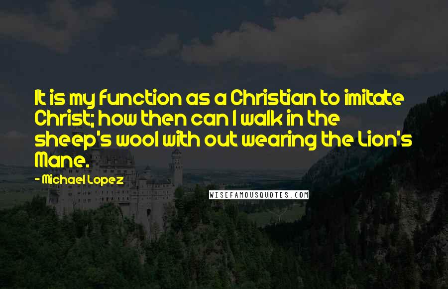 Michael Lopez Quotes: It is my function as a Christian to imitate Christ; how then can I walk in the sheep's wool with out wearing the Lion's Mane.