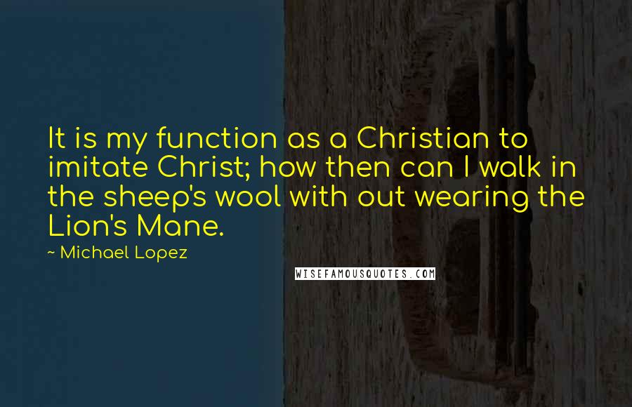 Michael Lopez Quotes: It is my function as a Christian to imitate Christ; how then can I walk in the sheep's wool with out wearing the Lion's Mane.