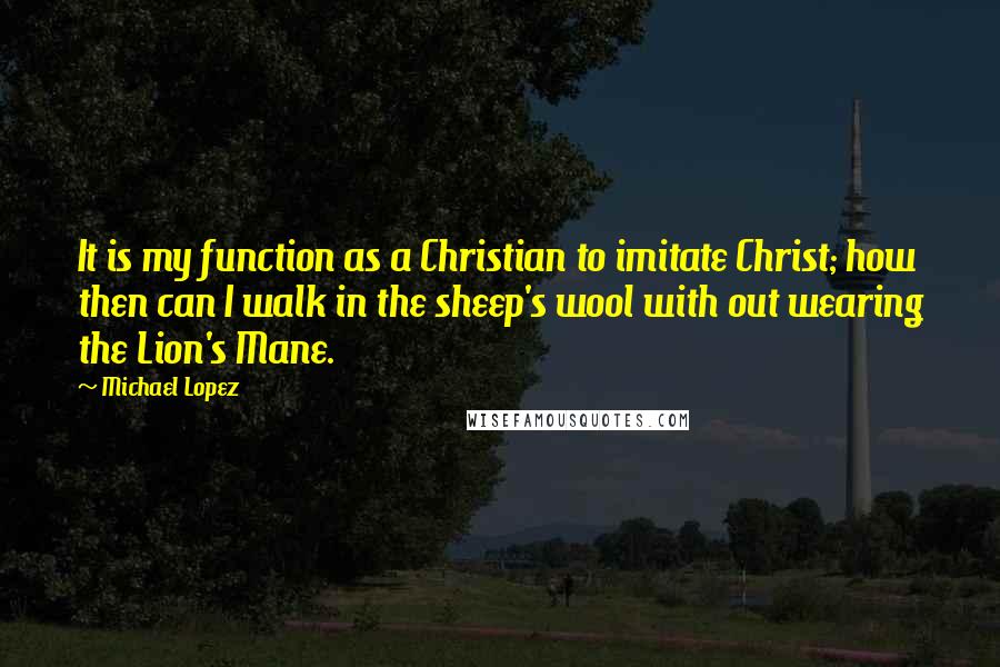 Michael Lopez Quotes: It is my function as a Christian to imitate Christ; how then can I walk in the sheep's wool with out wearing the Lion's Mane.