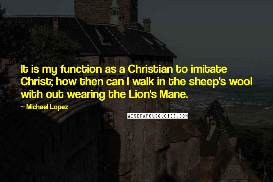 Michael Lopez Quotes: It is my function as a Christian to imitate Christ; how then can I walk in the sheep's wool with out wearing the Lion's Mane.