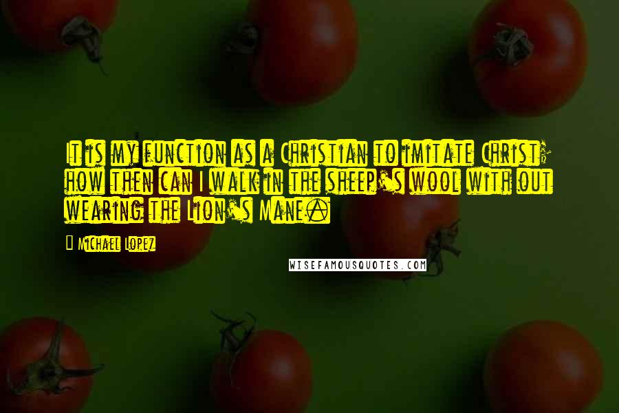 Michael Lopez Quotes: It is my function as a Christian to imitate Christ; how then can I walk in the sheep's wool with out wearing the Lion's Mane.