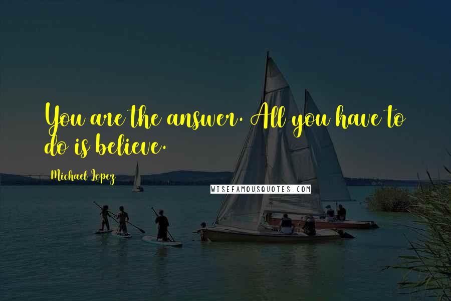 Michael Lopez Quotes: You are the answer. All you have to do is believe.