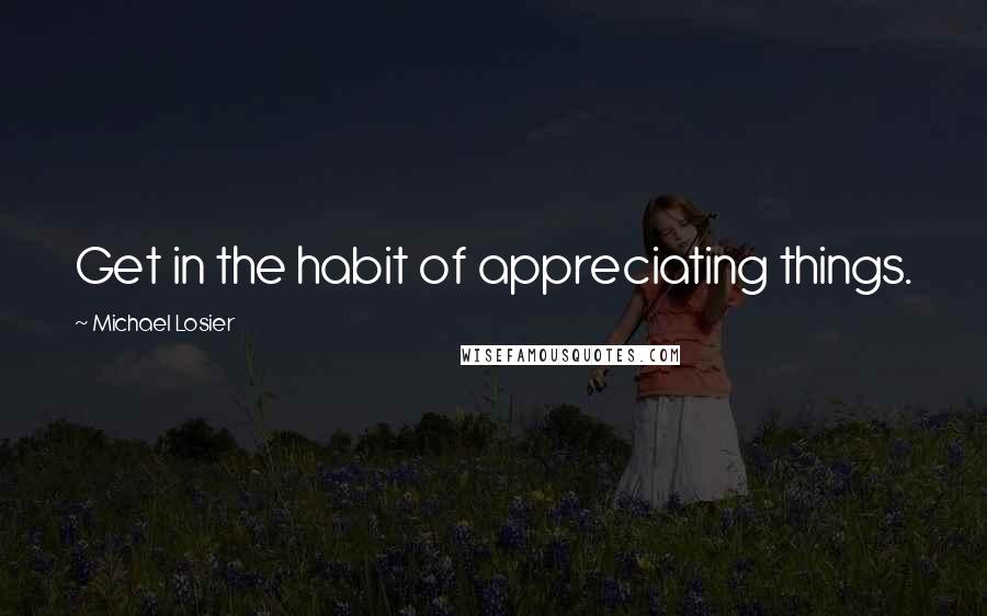 Michael Losier Quotes: Get in the habit of appreciating things.