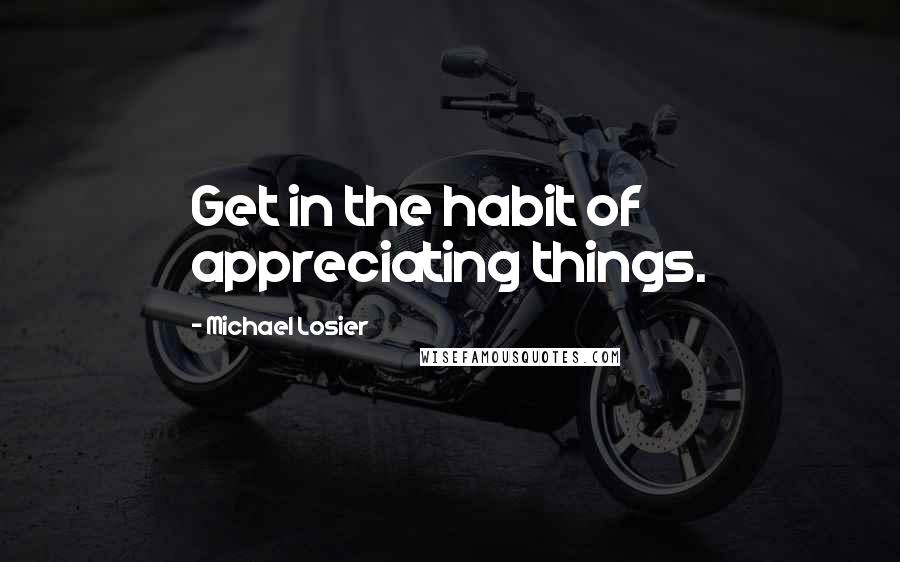 Michael Losier Quotes: Get in the habit of appreciating things.