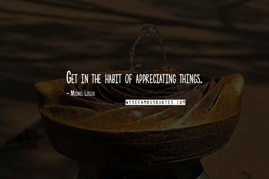 Michael Losier Quotes: Get in the habit of appreciating things.