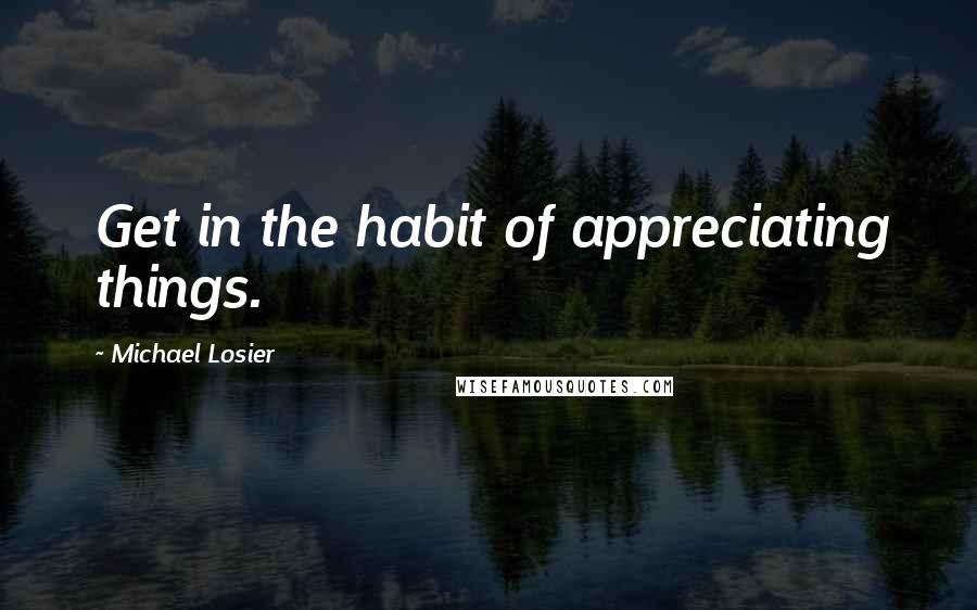 Michael Losier Quotes: Get in the habit of appreciating things.