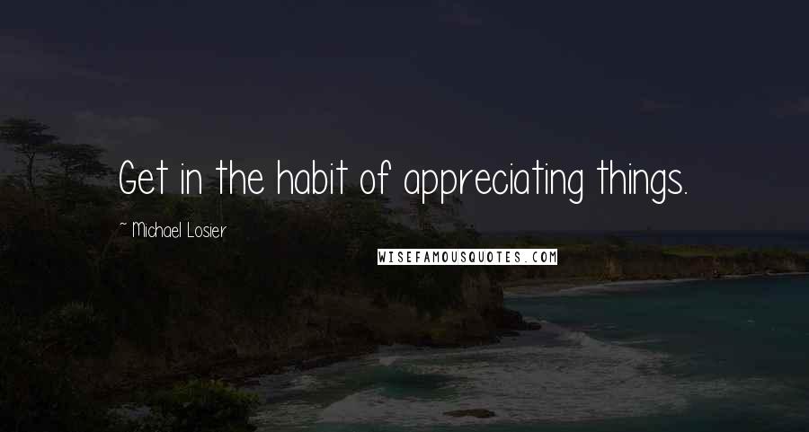 Michael Losier Quotes: Get in the habit of appreciating things.