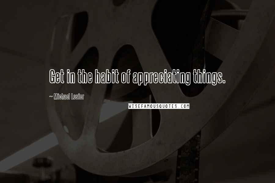 Michael Losier Quotes: Get in the habit of appreciating things.