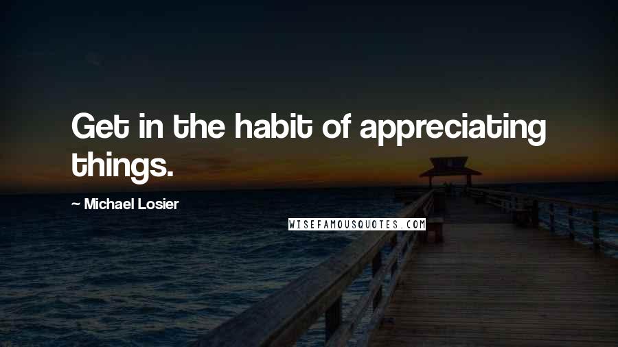 Michael Losier Quotes: Get in the habit of appreciating things.