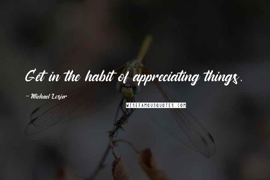 Michael Losier Quotes: Get in the habit of appreciating things.