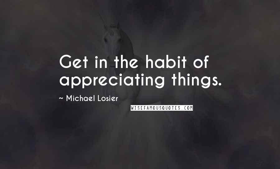 Michael Losier Quotes: Get in the habit of appreciating things.