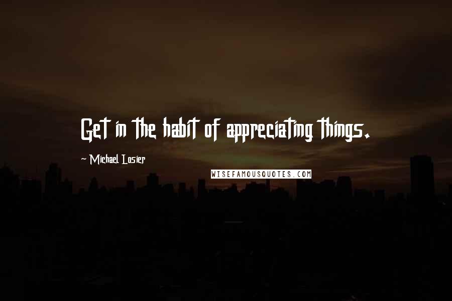 Michael Losier Quotes: Get in the habit of appreciating things.