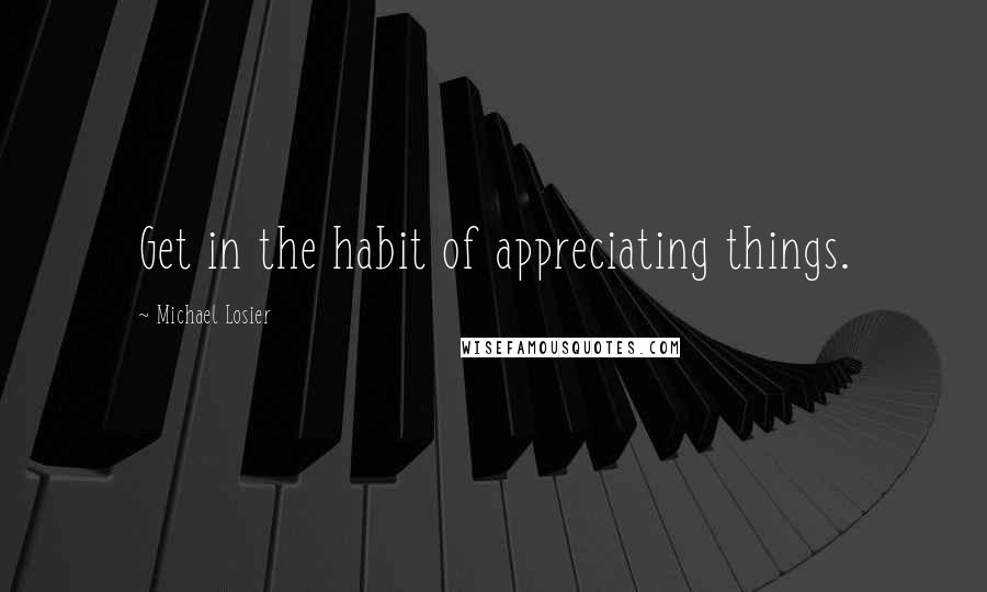 Michael Losier Quotes: Get in the habit of appreciating things.