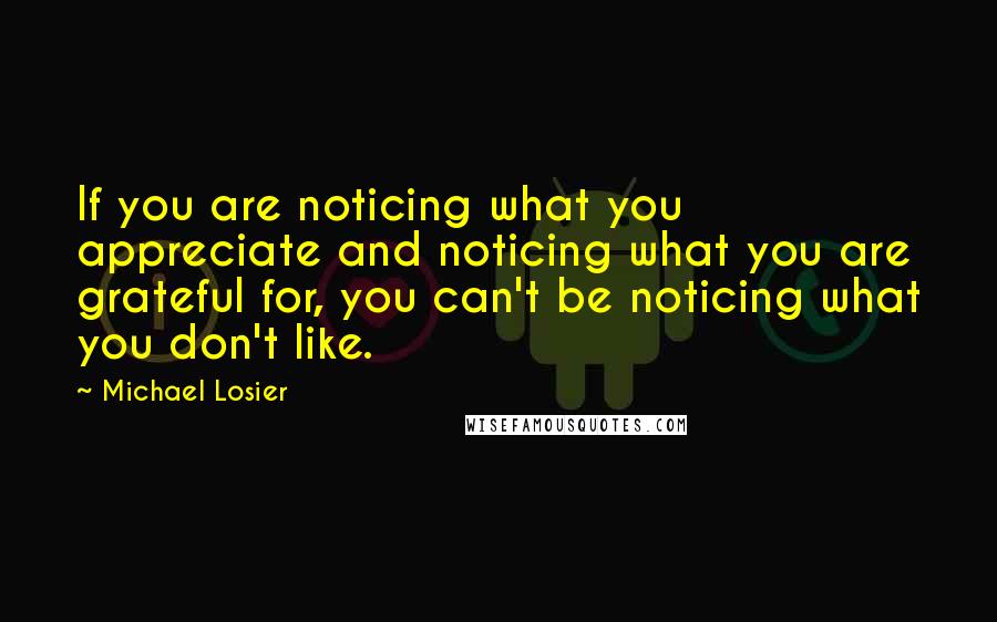 Michael Losier Quotes: If you are noticing what you appreciate and noticing what you are grateful for, you can't be noticing what you don't like.