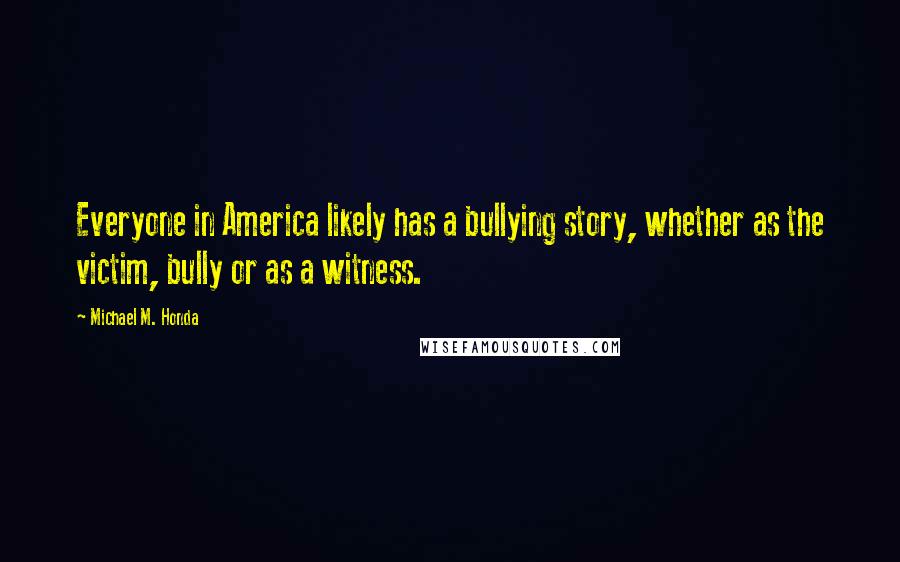 Michael M. Honda Quotes: Everyone in America likely has a bullying story, whether as the victim, bully or as a witness.