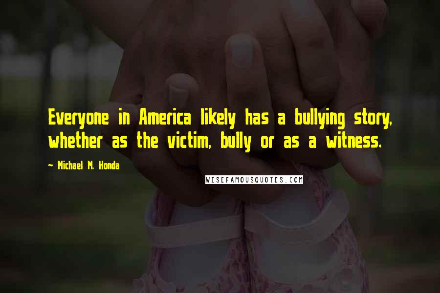 Michael M. Honda Quotes: Everyone in America likely has a bullying story, whether as the victim, bully or as a witness.