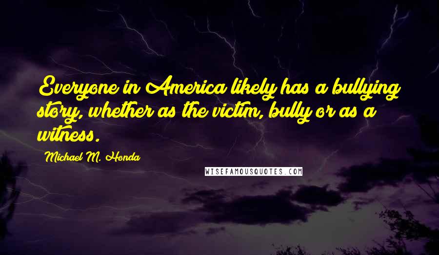 Michael M. Honda Quotes: Everyone in America likely has a bullying story, whether as the victim, bully or as a witness.