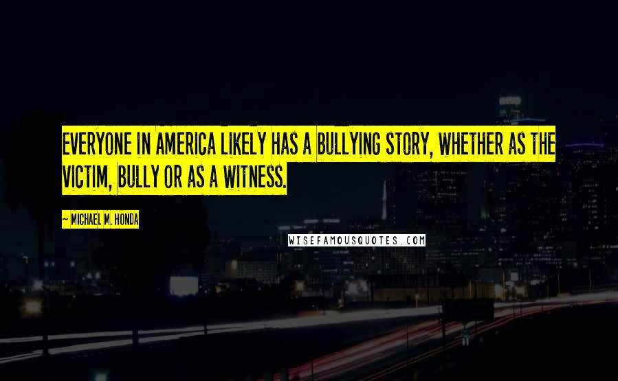 Michael M. Honda Quotes: Everyone in America likely has a bullying story, whether as the victim, bully or as a witness.