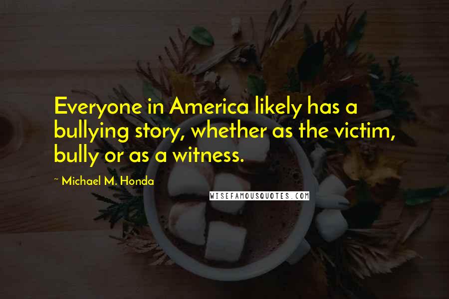 Michael M. Honda Quotes: Everyone in America likely has a bullying story, whether as the victim, bully or as a witness.