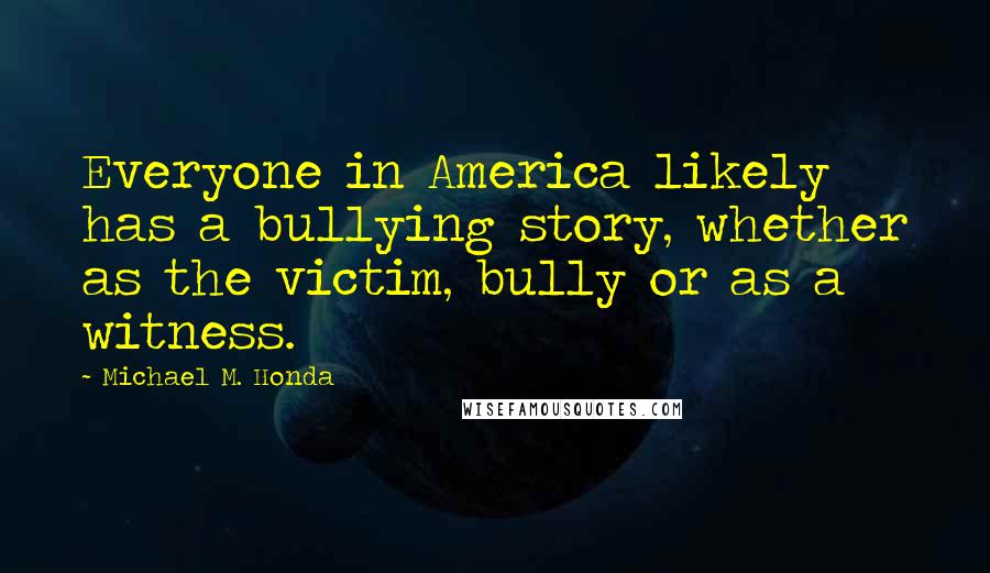 Michael M. Honda Quotes: Everyone in America likely has a bullying story, whether as the victim, bully or as a witness.
