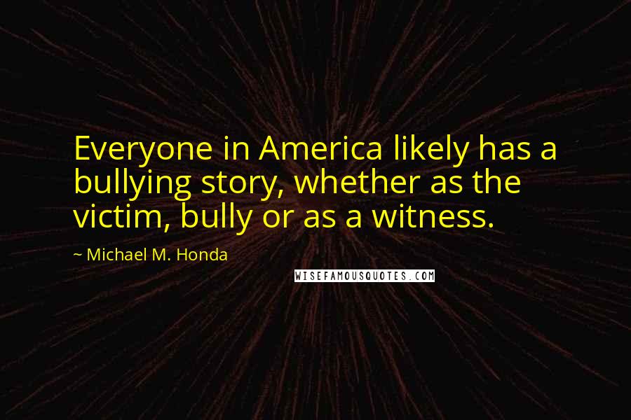 Michael M. Honda Quotes: Everyone in America likely has a bullying story, whether as the victim, bully or as a witness.