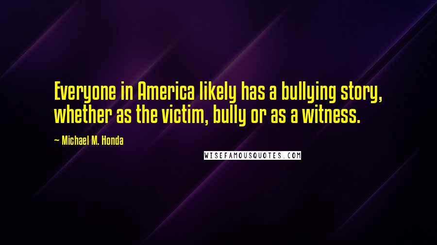 Michael M. Honda Quotes: Everyone in America likely has a bullying story, whether as the victim, bully or as a witness.