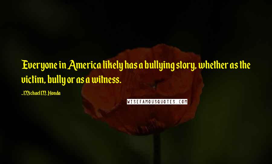 Michael M. Honda Quotes: Everyone in America likely has a bullying story, whether as the victim, bully or as a witness.