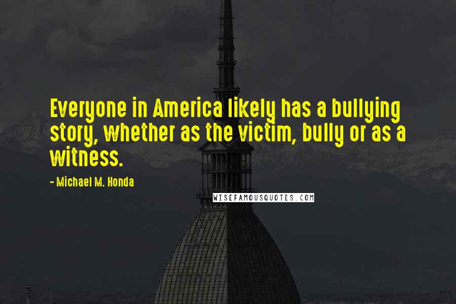 Michael M. Honda Quotes: Everyone in America likely has a bullying story, whether as the victim, bully or as a witness.