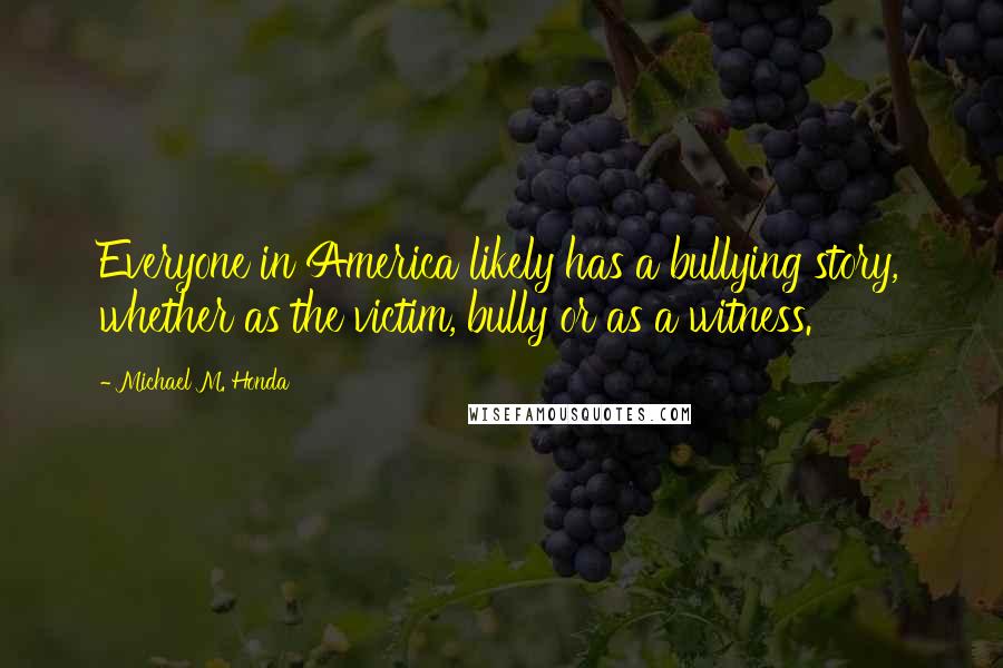 Michael M. Honda Quotes: Everyone in America likely has a bullying story, whether as the victim, bully or as a witness.