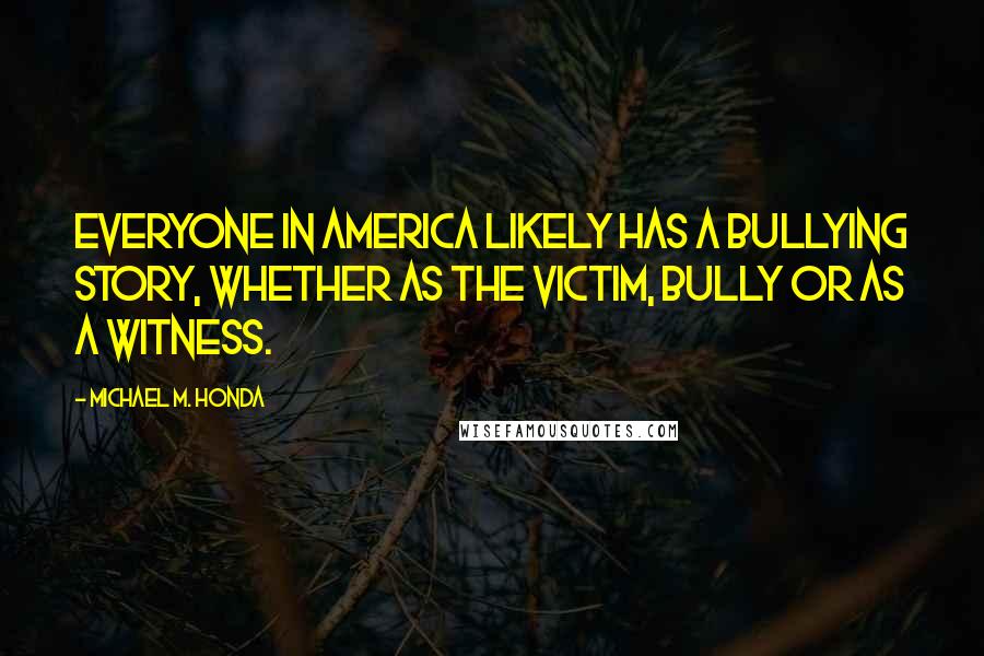 Michael M. Honda Quotes: Everyone in America likely has a bullying story, whether as the victim, bully or as a witness.